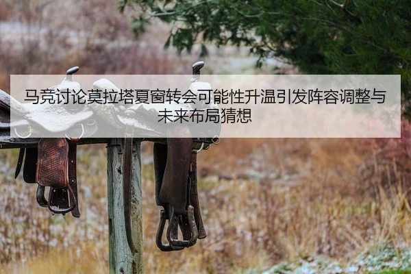 马竞讨论莫拉塔夏窗转会可能性升温引发阵容调整与未来布局猜想