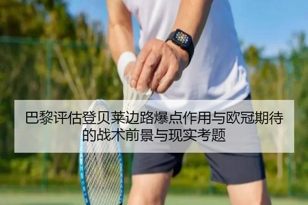 巴黎评估登贝莱边路爆点作用与欧冠期待的战术前景与现实考题